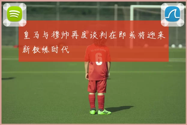 皇马与穆帅再度谈判在即或将迎来新教练时代