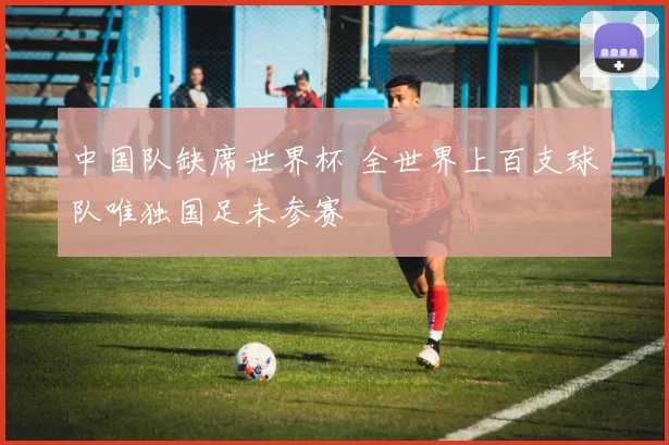 中国队缺席世界杯 全世界上百支球队唯独国足未参赛