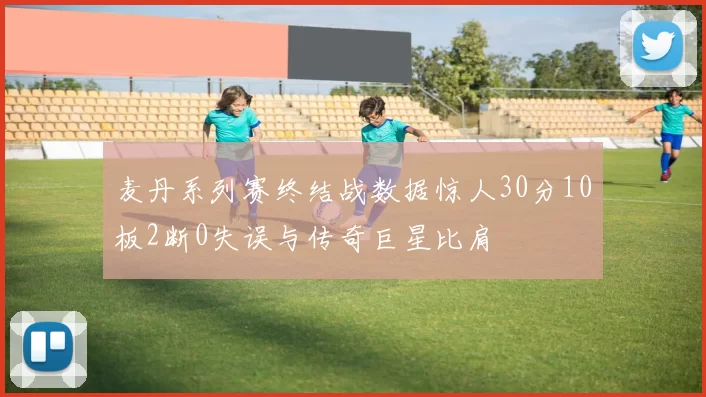 麦丹系列赛终结战数据惊人30分10板2断0失误与传奇巨星比肩