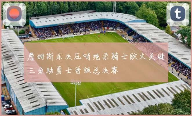 詹姆斯东决压哨绝杀骑士欧文关键三分助勇士晋级总决赛