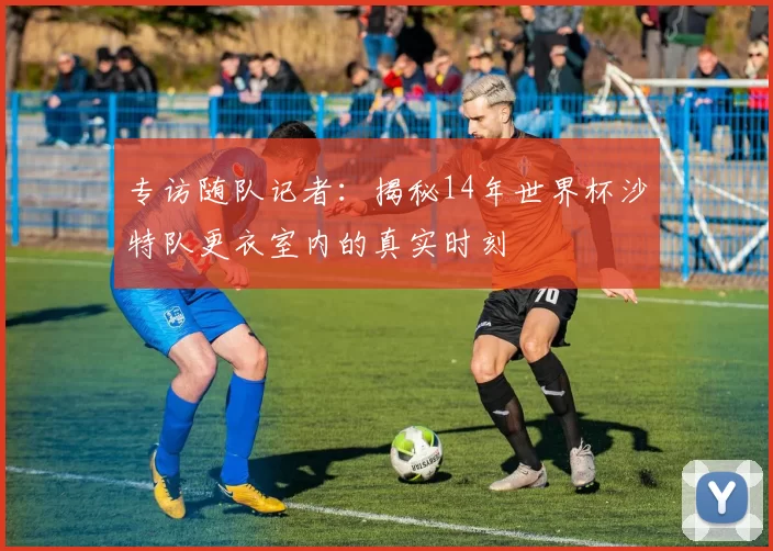 专访随队记者:揭秘14年世界杯沙特队更衣室内的真实时刻
