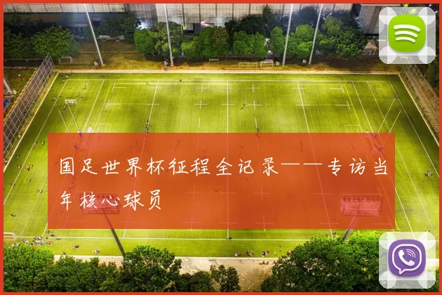 国足世界杯征程全记录——专访当年核心球员