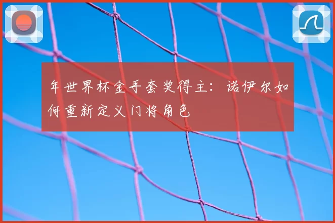 年世界杯金手套奖得主:诺伊尔如何重新定义门将角色