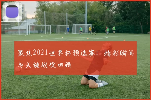 聚焦2021世界杯预选赛：精彩瞬间与关键战役回顾
