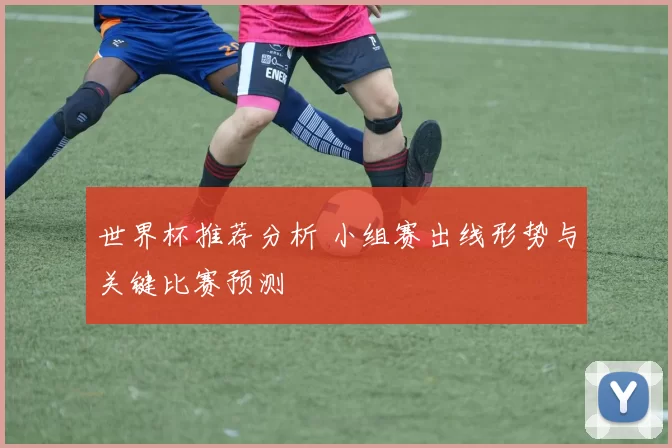 世界杯推荐分析 小组赛出线形势与关键比赛预测