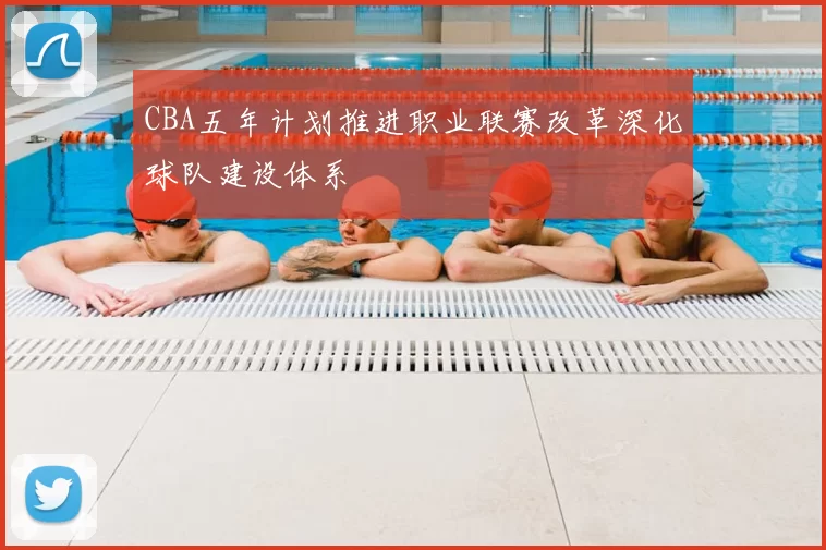CBA五年计划推进职业联赛改革深化球队建设体系
