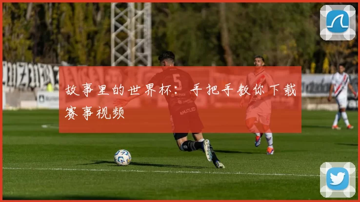 故事里的世界杯：手把手教你下载赛事视频