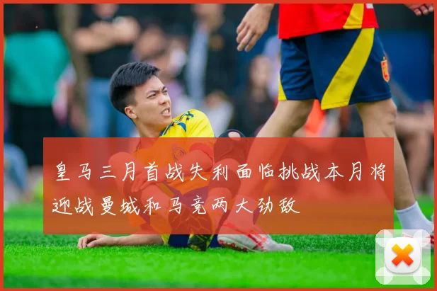 皇马三月首战失利面临挑战本月将迎战曼城和马竞两大劲敌