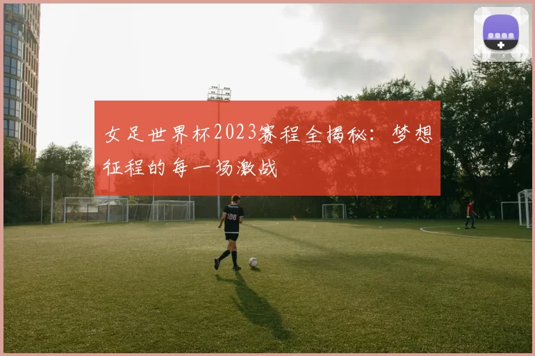 女足世界杯2023赛程全揭秘:梦想征程的每一场激战