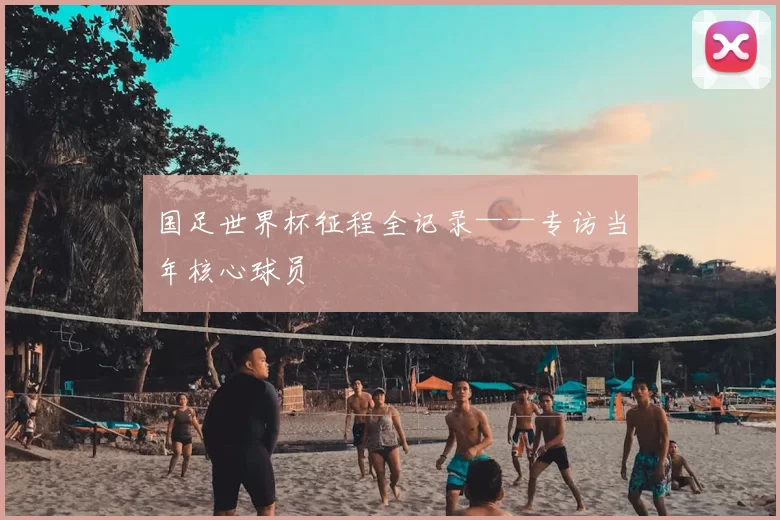 国足世界杯征程全记录——专访当年核心球员