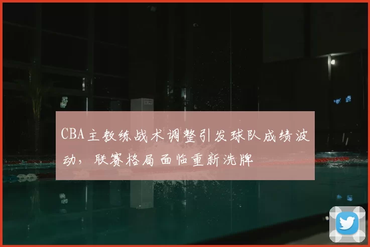CBA主教练战术调整引发球队成绩波动，联赛格局面临重新洗牌