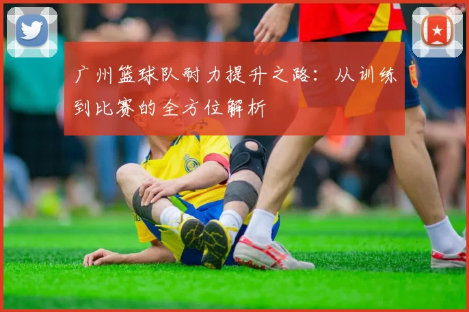 广州篮球队耐力提升之路：从训练到比赛的全方位解析