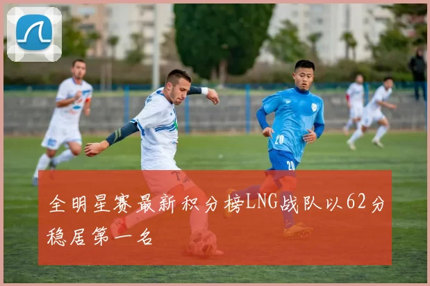 全明星赛最新积分榜LNG战队以62分稳居第一名