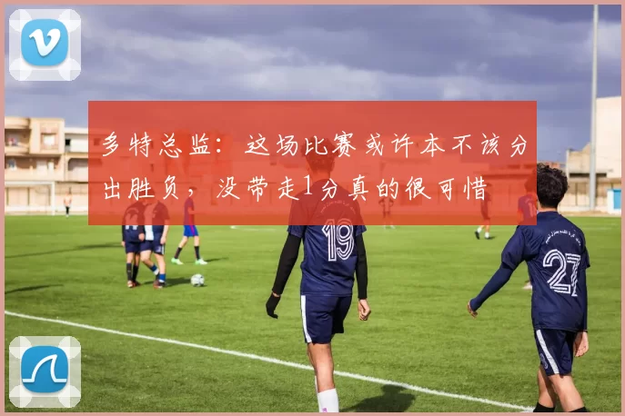 多特总监：这场比赛或许本不该分出胜负，没带走1分真的很可惜