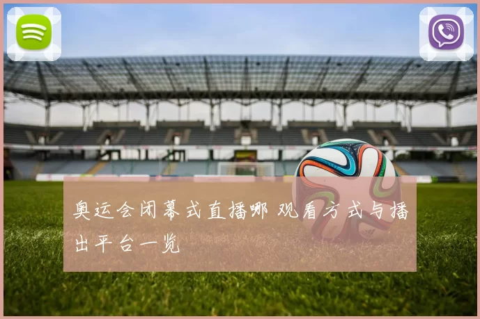 奥运会闭幕式直播哪 观看方式与播出平台一览