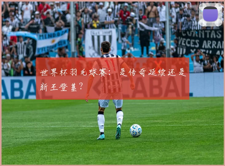 世界杯羽毛球赛:是传奇延续还是新王登基?