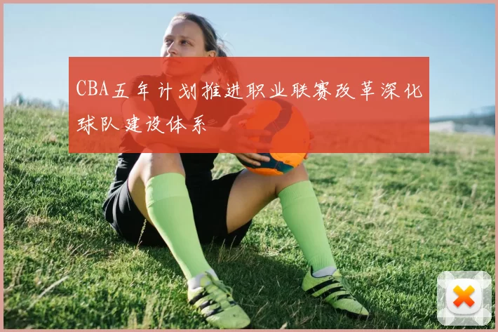 CBA五年计划推进职业联赛改革深化球队建设体系